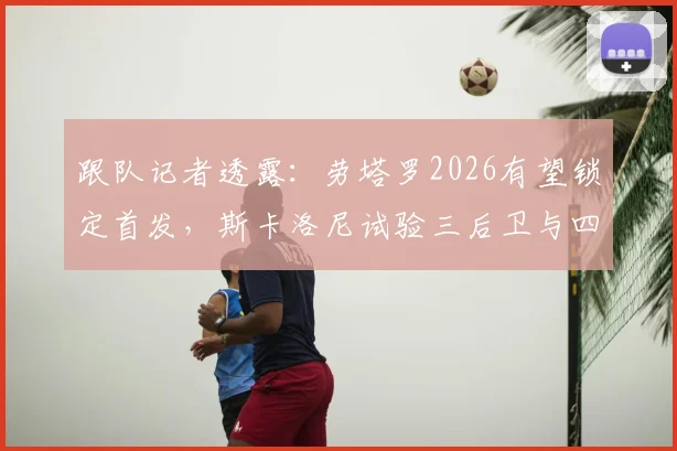 跟队记者透露:劳塔罗2026有望锁定首发,斯卡洛尼试验三后卫与四后卫阵型应对大赛