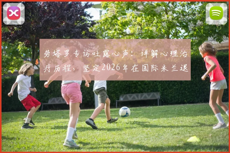 劳塔罗专访吐露心声:详解心理治疗历程,坚定2026年在国际米兰退役的梦想