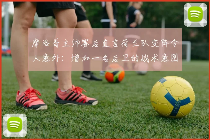 摩洛哥主帅赛后直言荷兰队变阵令人意外:增加一名后卫的战术意图何在?