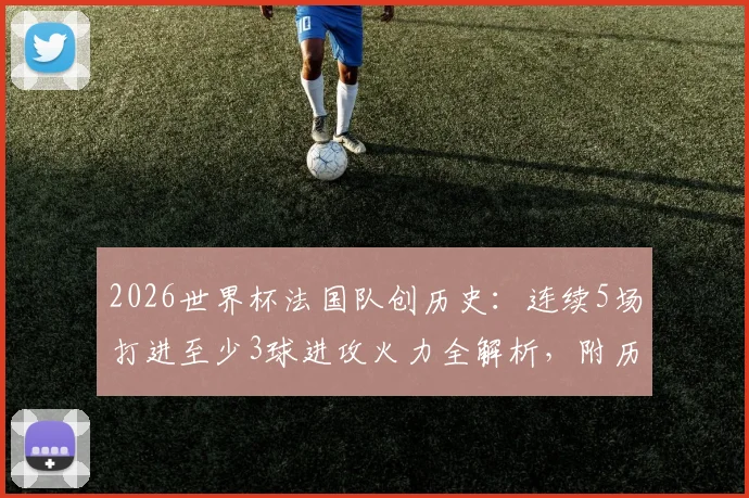 2026世界杯法国队创历史:连续5场打进至少3球进攻火力全解析,附历届大赛进攻数据盘点