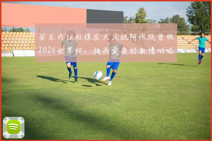 安东内拉社媒发文庆祝阿根廷晋级2026世界杯,梅西爱妻的激情呐喊与家庭支持全记录