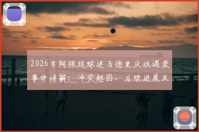 2026年阿根廷球迷马德里庆祝遇袭事件详解：冲突起因、后续进展及海外观赛安全实用指南