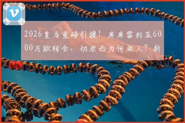 2026皇马重磅引援！库库雷利亚6000万欧转会，切尔西为何放人？新赛季几号球衣引关注