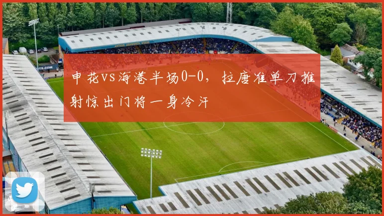 申花vs海港半场0-0,拉唐准单刀推射惊出门将一身冷汗
