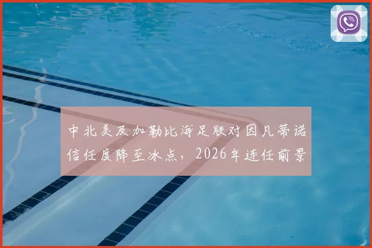 中北美及加勒比海足联对因凡蒂诺信任度降至冰点，2026年连任前景蒙上阴影