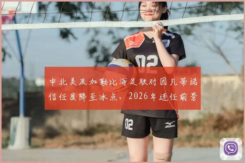 中北美及加勒比海足联对因凡蒂诺信任度降至冰点,2026年连任前景蒙上阴影