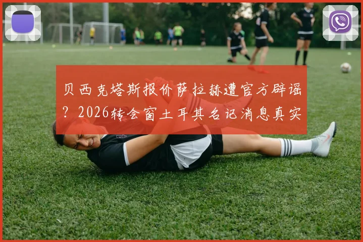 贝西克塔斯报价萨拉赫遭官方辟谣？2026转会窗土耳其名记消息真实性深度剖析