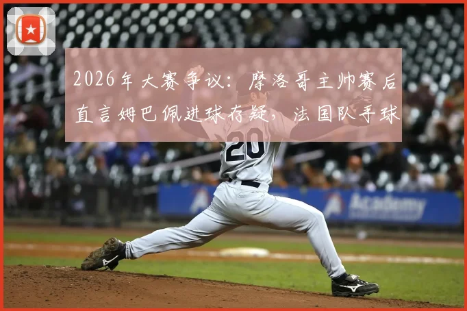 2026年大赛争议：摩洛哥主帅赛后直言姆巴佩进球存疑，法国队手球在先引轩然大波
