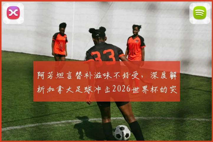 阿芳坦言替补滋味不好受，深度解析加拿大足球冲击2026世界杯的突破之路