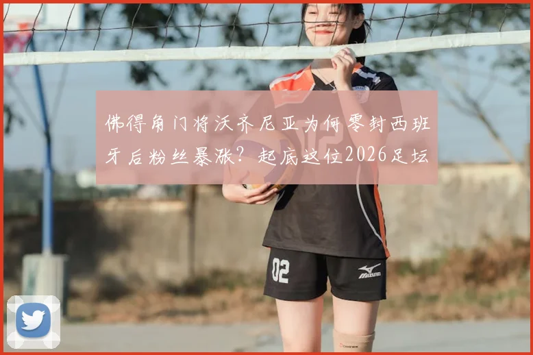佛得角门将沃齐尼亚为何零封西班牙后粉丝暴涨?起底这位2026足坛新星身价与国家队实力