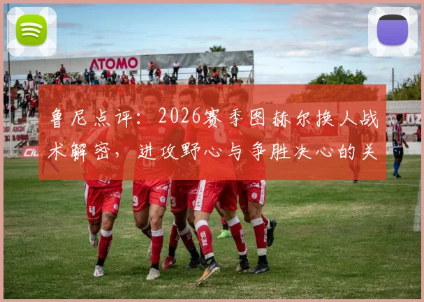 鲁尼点评：2026赛季图赫尔换人战术解密，进攻野心与争胜决心的关键体现