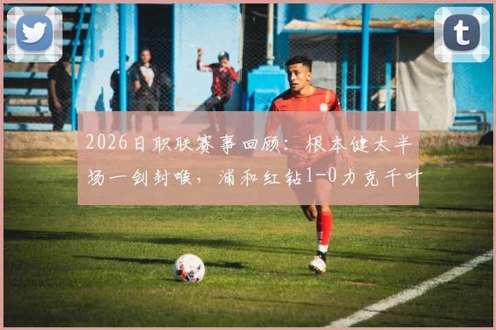 2026日职联赛事回顾：根本健太半场一剑封喉，浦和红钻1-0力克千叶市原