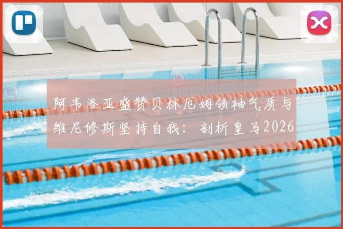 阿韦洛亚盛赞贝林厄姆领袖气质与维尼修斯坚持自我:剖析皇马2026更衣室新核心