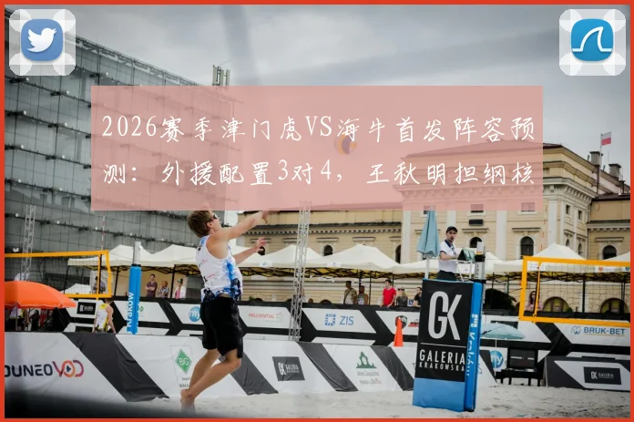2026赛季津门虎VS海牛首发阵容预测:外援配置3对4,王秋明担纲核心,小将邝兆镭能否替补建功?