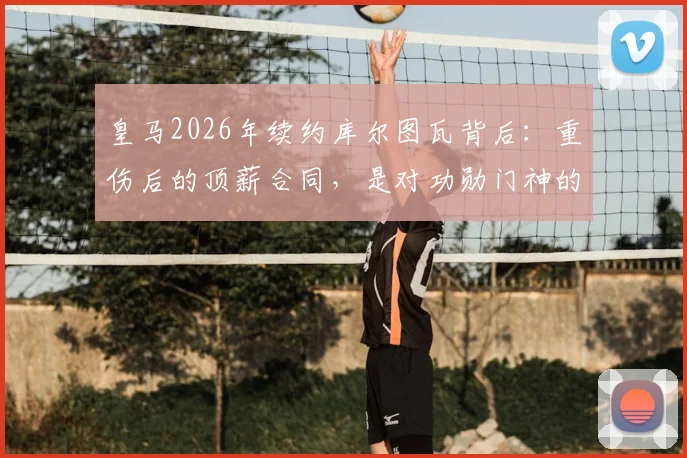 皇马2026年续约库尔图瓦背后：重伤后的顶薪合同，是对功勋门神的信任还是豪赌？阿斯报披露细节