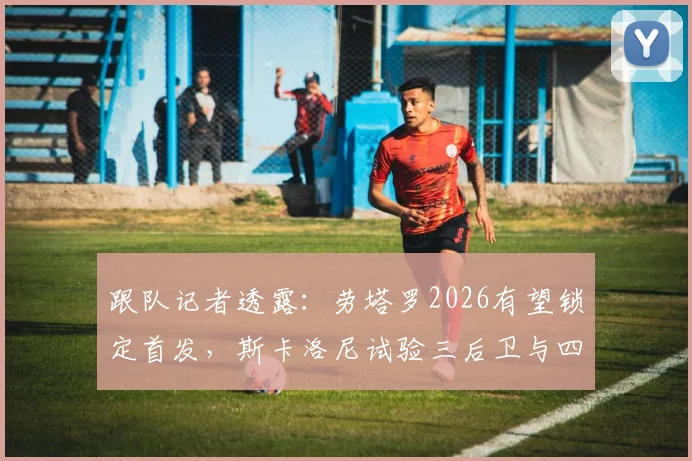跟队记者透露:劳塔罗2026有望锁定首发,斯卡洛尼试验三后卫与四后卫阵型应对大赛