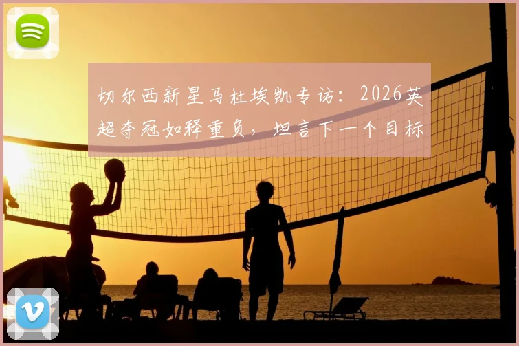 切尔西新星马杜埃凯专访：2026英超夺冠如释重负，坦言下一个目标是欧冠冠军