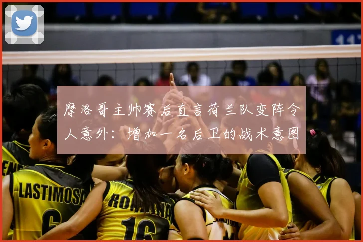 摩洛哥主帅赛后直言荷兰队变阵令人意外:增加一名后卫的战术意图何在?