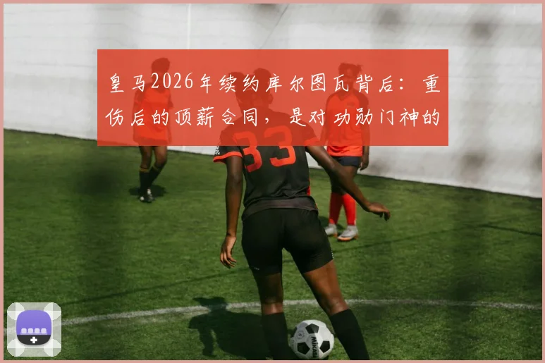 皇马2026年续约库尔图瓦背后:重伤后的顶薪合同,是对功勋门神的信任还是豪赌?阿斯报披露细节