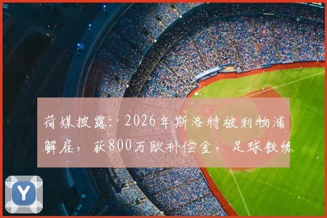 荷媒披露:2026年斯洛特被利物浦解雇,获800万欧补偿金,足球教练解约赔偿到底如何计算?