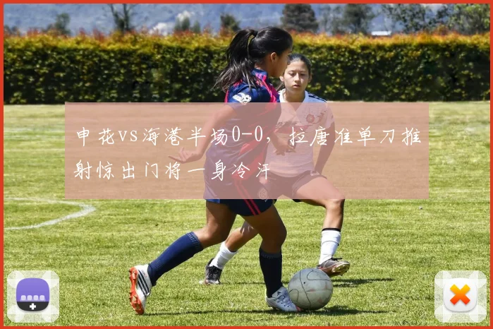 申花vs海港半场0-0,拉唐准单刀推射惊出门将一身冷汗