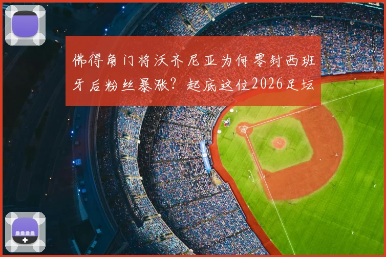 佛得角门将沃齐尼亚为何零封西班牙后粉丝暴涨?起底这位2026足坛新星身价与国家队实力