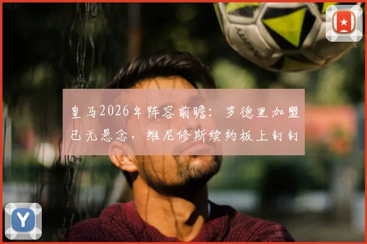 皇马2026年阵容前瞻:罗德里加盟已无悬念,维尼修斯续约板上钉钉,解析新银河战舰核心框架