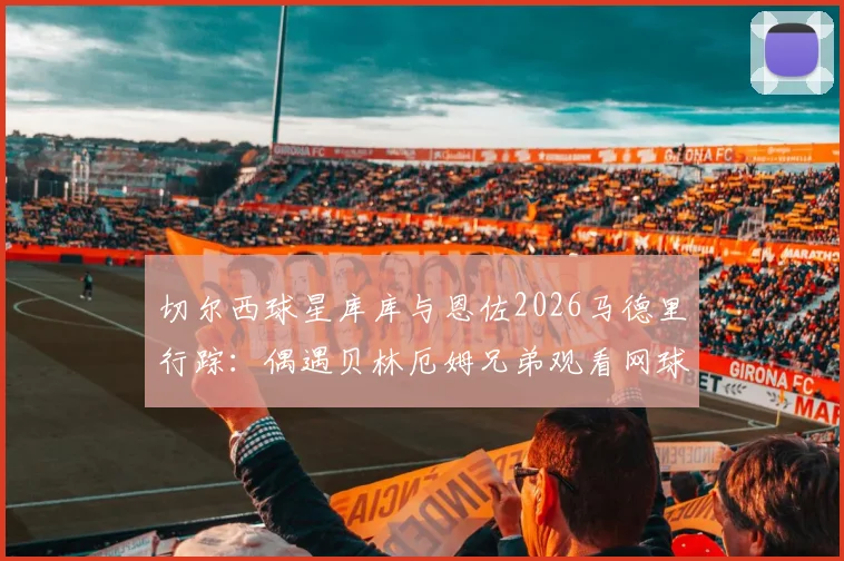 切尔西球星库库与恩佐2026马德里行踪：偶遇贝林厄姆兄弟观看网球，球星跨界互动引热议