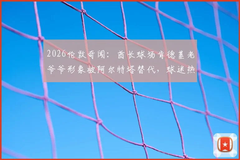 2026伦敦奇闻：酋长球场肯德基老爷爷形象被阿尔特塔替代，球迷热议背后是跨界营销还是AI换脸？