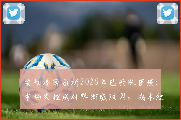 安切洛蒂剖析2026年巴西队困境：中场失控成对阵挪威败因，战术短板与未来调整方向