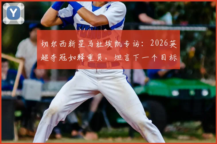 切尔西新星马杜埃凯专访:2026英超夺冠如释重负,坦言下一个目标是欧冠冠军