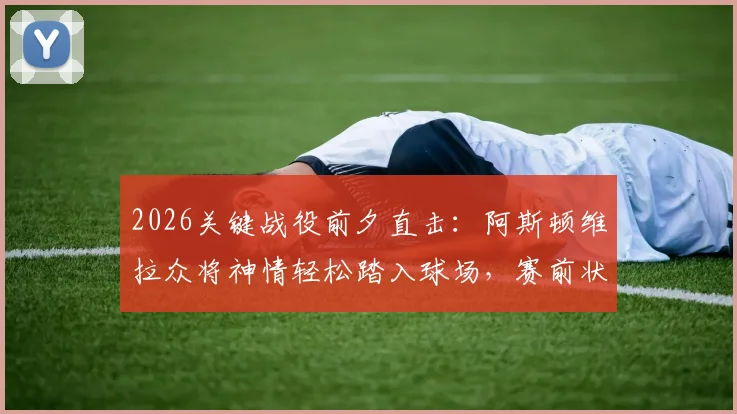 2026关键战役前夕直击:阿斯顿维拉众将神情轻松踏入球场,赛前状态全观察
