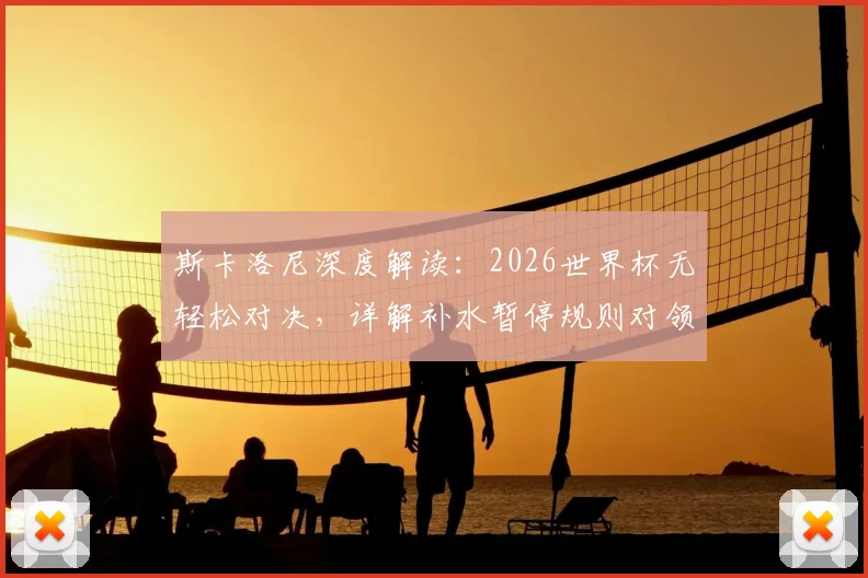 斯卡洛尼深度解读:2026世界杯无轻松对决,详解补水暂停规则对领先球队的战术价值