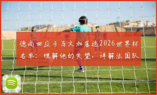 德尚回应卡马文加落选2026世界杯名单:理解他的失望,详解法国队中场选人考量