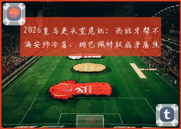 2026皇马更衣室危机：西班牙帮不满安帅冷落，姆巴佩特权成矛盾焦点