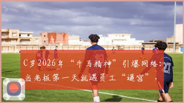 C罗2026年“牛马精神”引爆网络:当老板第一天就遇员工“逼宫”,职业转型能有多硬核?
