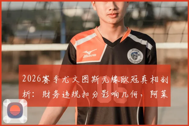 2026赛季尤文图斯无缘欧冠真相剖析:财务违规扣分影响几何,阿莱格里去留与球队未来走势前瞻