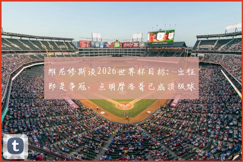 维尼修斯谈2026世界杯目标:出征即是争冠,点明摩洛哥已成顶级球队,透露桑巴军团备战关键