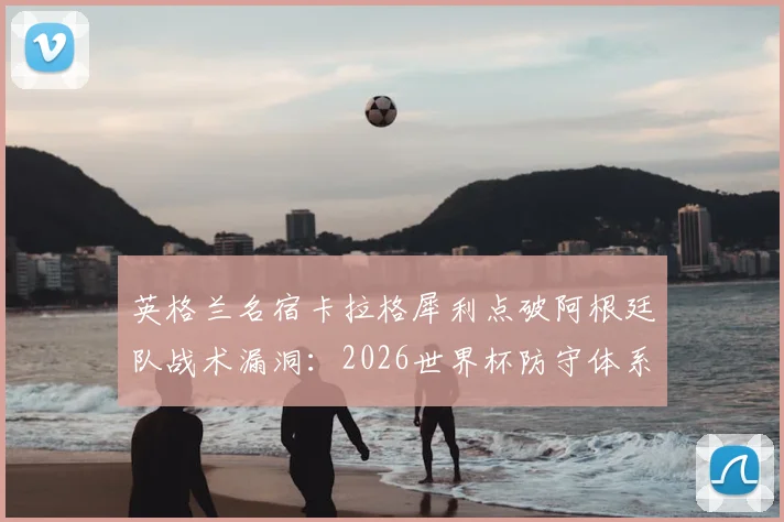 英格兰名宿卡拉格犀利点破阿根廷队战术漏洞:2026世界杯防守体系为何仅9人参与?如何高效利用这点攻破防线