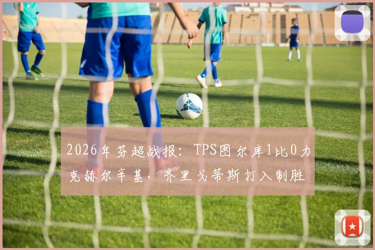 2026年芬超战报:TPS图尔库1比0力克赫尔辛基,齐里戈蒂斯打入制胜球,附最新积分榜排名及进球回放