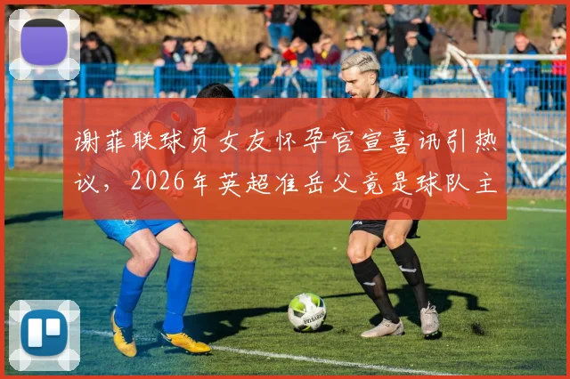 谢菲联球员女友怀孕官宣喜讯引热议,2026年英超准岳父竟是球队主帅,球员生涯与家庭如何平衡?