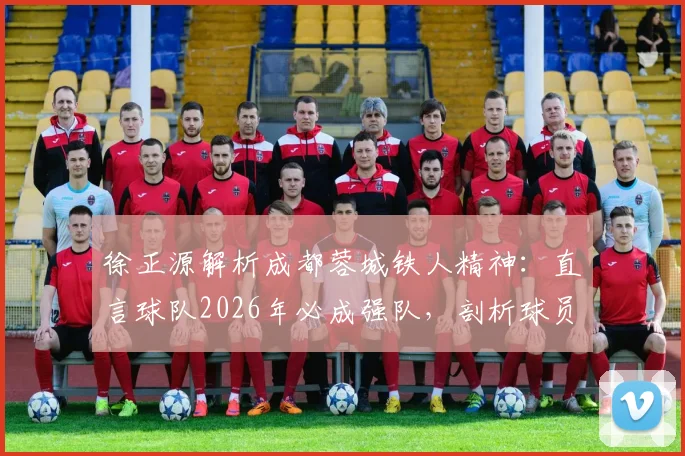 徐正源解析成都蓉城铁人精神：直言球队2026年必成强队，剖析球员场上心态起伏大的深层原因与应对策略