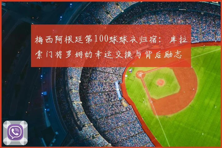 梅西阿根廷第100球球衣归宿:库拉索门将罗姆的幸运交换与背后励志故事