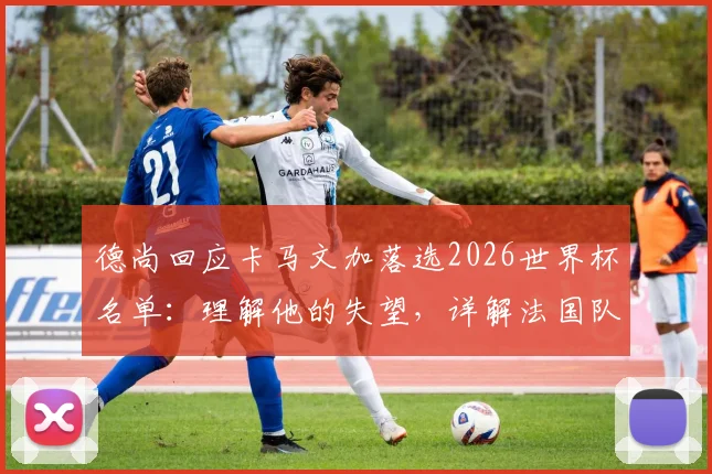 德尚回应卡马文加落选2026世界杯名单:理解他的失望,详解法国队中场选人考量