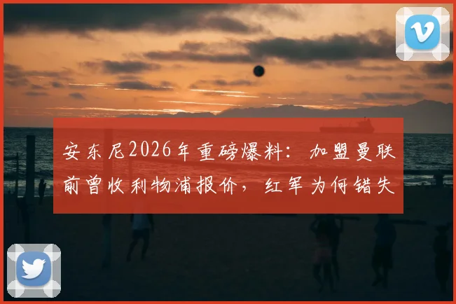 安东尼2026年重磅爆料:加盟曼联前曾收利物浦报价,红军为何错失巴西天才?