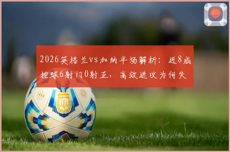2026英格兰vs加纳半场解析:近8成控球6射门0射正,高效进攻为何失灵?附控球率与射门转化深度分析
