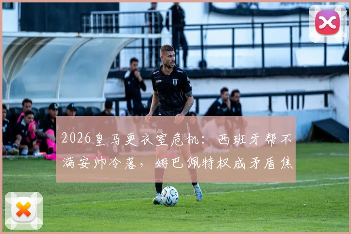 2026皇马更衣室危机：西班牙帮不满安帅冷落，姆巴佩特权成矛盾焦点