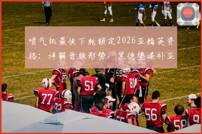 喷气机最快下轮锁定2026亚精英资格:详解晋级形势,黑德堡递补亚冠二级前景分析