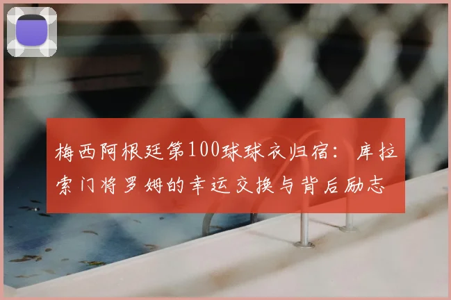 梅西阿根廷第100球球衣归宿:库拉索门将罗姆的幸运交换与背后励志故事
