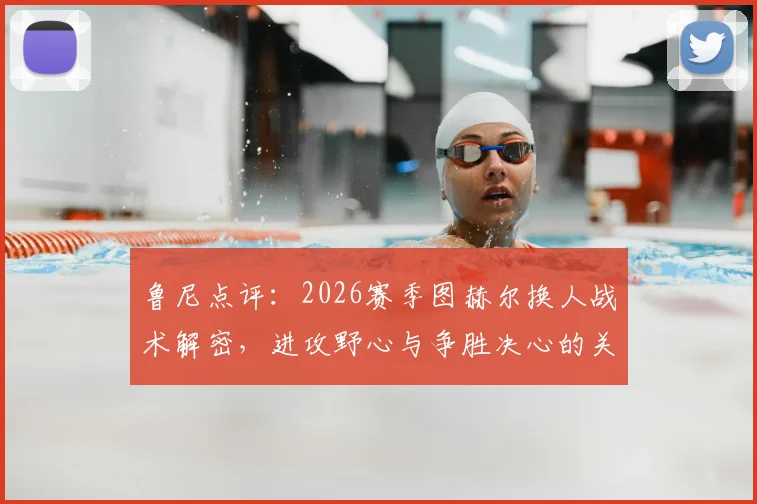 鲁尼点评：2026赛季图赫尔换人战术解密，进攻野心与争胜决心的关键体现